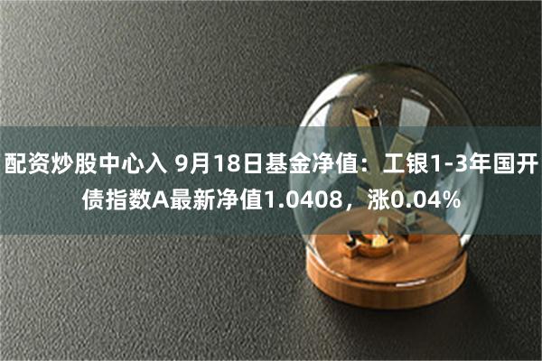 配资炒股中心入 9月18日基金净值：工银1-3年国开债指数A最新净值1.0408，涨0.04%