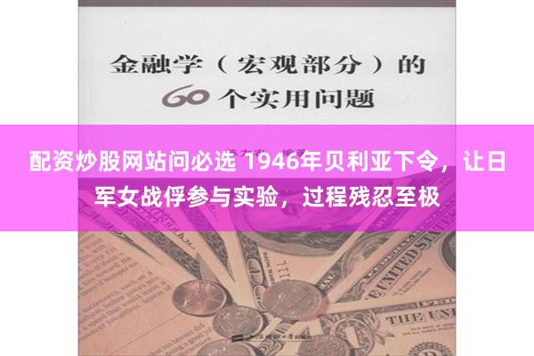 配资炒股网站问必选 1946年贝利亚下令，让日军女战俘参与实验，过程残忍至极