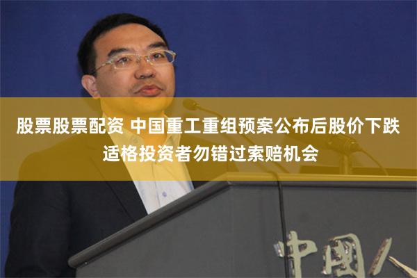 股票股票配资 中国重工重组预案公布后股价下跌 适格投资者勿错过索赔机会