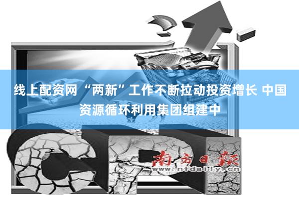 线上配资网 “两新”工作不断拉动投资增长 中国资源循环利用集团组建中