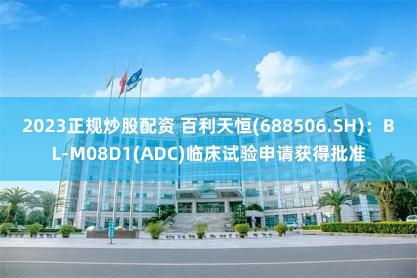 2023正规炒股配资 百利天恒(688506.SH)：BL-M08D1(ADC)临床试验申请获得批准