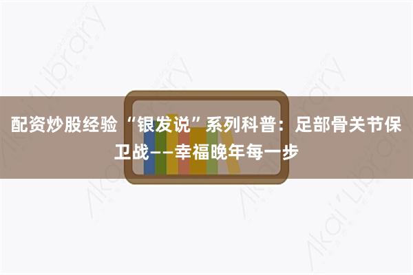 配资炒股经验 “银发说”系列科普：足部骨关节保卫战——幸福晚年每一步