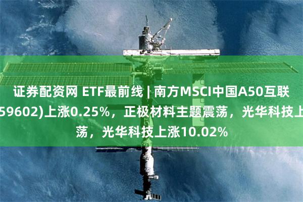 证券配资网 ETF最前线 | 南方MSCI中国A50互联互通ETF(159602)上涨0.25%，正极材料主题震荡，光华科技上涨10.02%