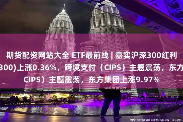 期货配资网站大全 ETF最前线 | 嘉实沪深300红利低波动ETF(515300)上涨0.36%，跨境支付（CIPS）主题震荡，东方集团上涨9.97%