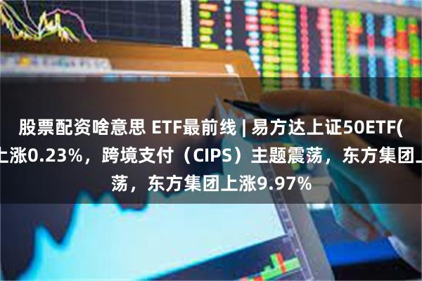 股票配资啥意思 ETF最前线 | 易方达上证50ETF(510100)上涨0.23%，跨境支付（CIPS）主题震荡，东方集团上涨9.97%