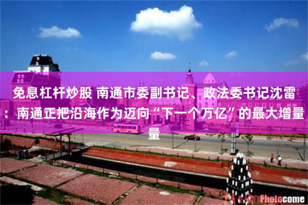 免息杠杆炒股 南通市委副书记、政法委书记沈雷：南通正把沿海作为迈向“下一个万亿”的最大增量