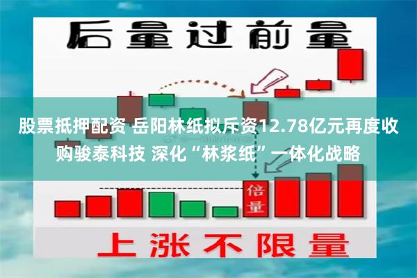 股票抵押配资 岳阳林纸拟斥资12.78亿元再度收购骏泰科技 深化“林浆纸”一体化战略