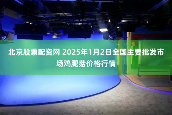 北京股票配资网 2025年1月2日全国主要批发市场鸡腿菇价格行情