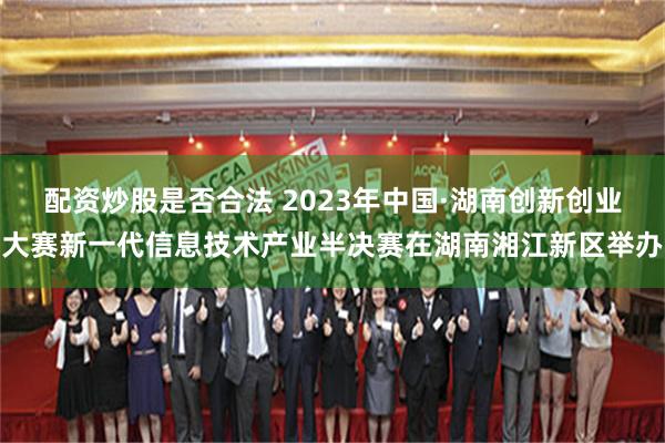 配资炒股是否合法 2023年中国·湖南创新创业大赛新一代信息技术产业半决赛在湖南湘江新区举办