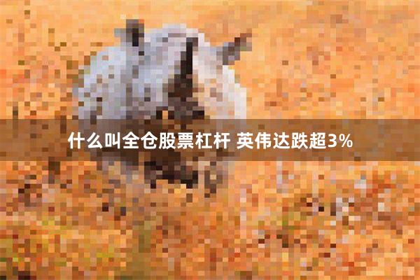 什么叫全仓股票杠杆 英伟达跌超3%