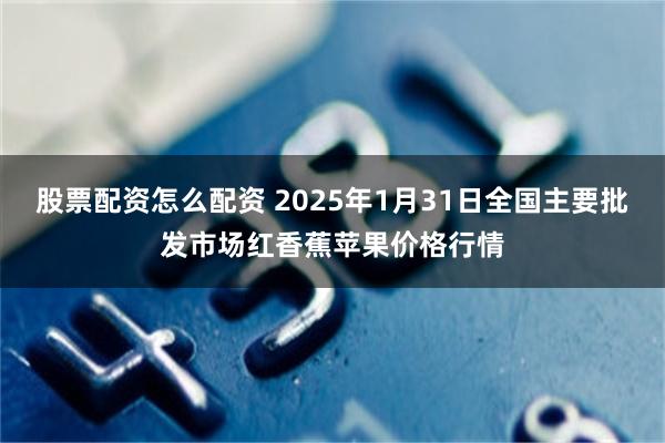 股票配资怎么配资 2025年1月31日全国主要批发市场红香蕉苹果价格行情