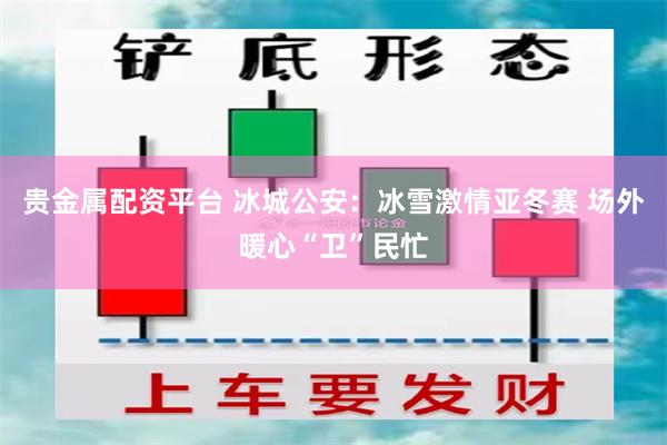 贵金属配资平台 冰城公安：冰雪激情亚冬赛 场外暖心“卫”民忙