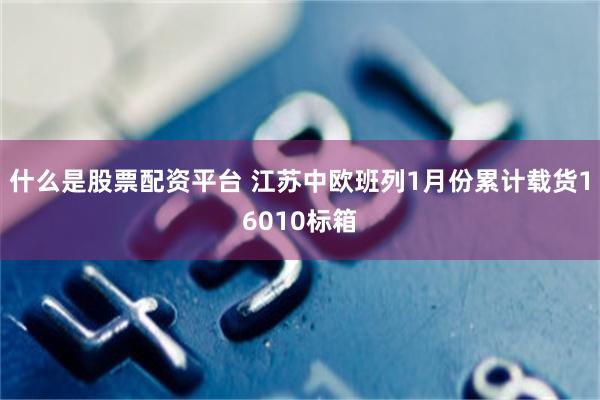 什么是股票配资平台 江苏中欧班列1月份累计载货16010标箱