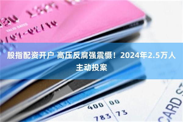 股指配资开户 高压反腐强震慑！2024年2.5万人主动投案