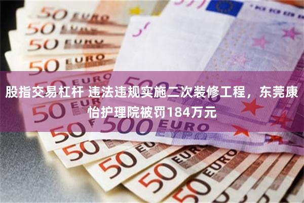 股指交易杠杆 违法违规实施二次装修工程，东莞康怡护理院被罚184万元