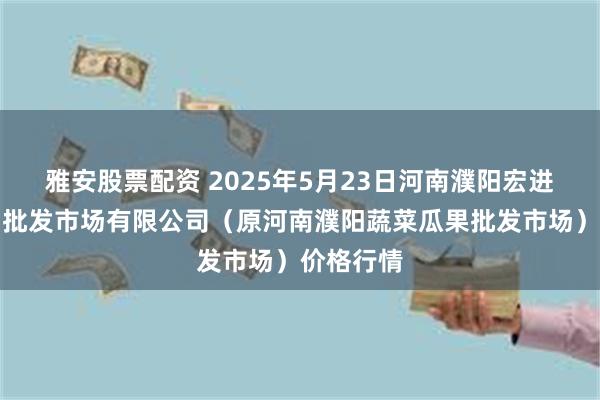 雅安股票配资 2025年5月23日河南濮阳宏进农副产品批发市场有限公司（原河南濮阳蔬菜瓜果批发市场）价格行情