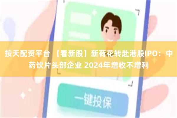 按天配资平台 【看新股】新荷花转赴港股IPO：中药饮片头部企业 2024年增收不增利