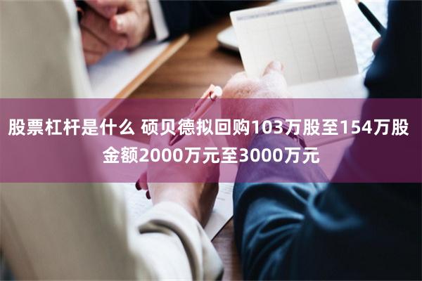 股票杠杆是什么 硕贝德拟回购103万股至154万股 金额2000万元至3000万元
