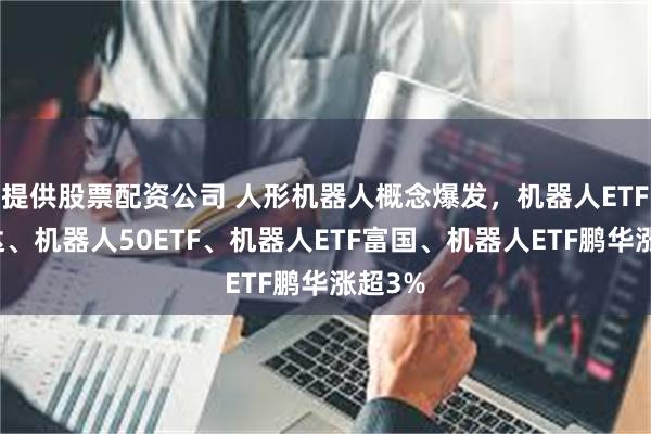 提供股票配资公司 人形机器人概念爆发，机器人ETF易方达、机器人50ETF、机器人ETF富国、机器人ETF鹏华涨超3%