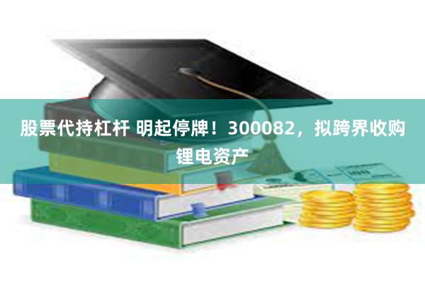 股票代持杠杆 明起停牌！300082，拟跨界收购锂电资产